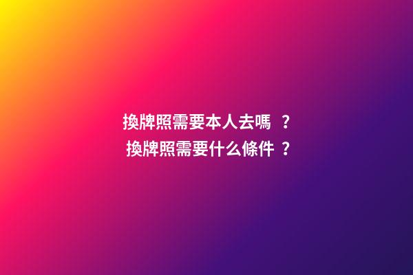 換牌照需要本人去嗎？ 換牌照需要什么條件？